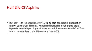 Half Life Of Aspirin:
• The half—life is approximately 15 to 20 min for aspirin. Elimination
follows zero-order kinetics. Renal elimination of unchanged drug
depends on urine pH. A pH of more than 6.5 increases renal Cl of free
salicylate from less than 5% to more than 80%.
 