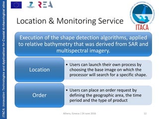 ITACA:InnovationTechnologiesandApplicationsforCoastalArchaeologicalsites
Athens, Greece / 24 June 2016 12
Location & Monitoring Service
Execution of the shape detection algorithms, applied 
to relative bathymetry that was derived from SAR and 
multispectral imagery.
• Users can launch their own process by 
choosing the base image on which the 
processor will search for a specific shape.
Location
• Users can place an order request by 
defining the geographic area, the time 
period and the type of product 
Order 
 