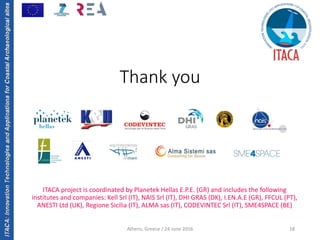 ITACA:InnovationTechnologiesandApplicationsforCoastalArchaeologicalsites
Thank you
18
ITACA project is coordinated by Planetek Hellas E.P.E. (GR) and includes the following 
institutes and companies: Kell Srl (IT), NAIS Srl (IT), DHI GRAS (DK), I.EN.A.E (GR), FFCUL (PT), 
ANESTI Ltd (UK), Regione Sicilia (IT), ALMA sas (IT), CODEVINTEC Srl (IT), SME4SPACE (BE)
Athens, Greece / 24 June 2016
 