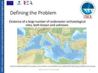 ITACA:InnovationTechnologiesandApplicationsforCoastalArchaeologicalsites
Athens, Greece / 24 June 2016 3
Defining the Problem
Existence of a large number of underwater archaeological 
sites, both known and unknown.
https://en.wikipedia.org/wiki/List_of_migrant_vessel_incidents_on_the_Mediterranean_Sea#/media/File:Relief_Map_of_Mediterranean_Sea.png
 