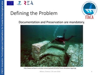ITACA:InnovationTechnologiesandApplicationsforCoastalArchaeologicalsites
Athens, Greece / 24 June 2016 4
Defining the Problem
Documentation and Preservation are mandatory.
http://www.earthporm.com/wp‐content/uploads/2014/05/Thonis‐Heracleion‐Egypt.jpg
 