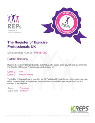 Status Provisional
Expiry Date 12/09/2017
Membership Number R0161000
Catalin Balanica
Has met the Industry Standards set by SkillsActive, (the Sector Skills Council) and is admitted to
the Register of Exercise Professionals with the status of:
Level 2 Gym
Level 3 Personal Trainer
The holder of this certificate is bound by the REPs Code of Ethical Conduct which determines the
rights, responsibilities and principles required in the conduct of an exercise professional and
member of the Register:
Personal registration details and authenticity of this Certificate can also be verified at: www.exerciseregister.org. This certificate must be returned to the registrar on termination of membership Regv30109
 