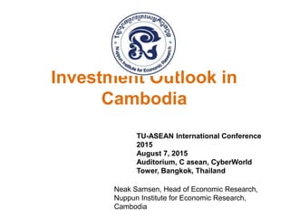 Investment Outlook in
Cambodia
TU-ASEAN International Conference
2015
August 7, 2015
Auditorium, C asean, CyberWorld
Tower, Bangkok, Thailand
Neak Samsen, Head of Economic Research,
Nuppun Institute for Economic Research,
Cambodia
 
