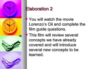 Elaboration 2Elaboration 2
 You will watch the movieYou will watch the movie
Lorenzo’s Oil and complete theLorenzo’s Oil and complete the
film guide questions.film guide questions.
 This film will review severalThis film will review several
concepts we have alreadyconcepts we have already
covered and will introducecovered and will introduce
several new concepts to beseveral new concepts to be
learned.learned.
 