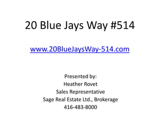 20 Blue Jays Way #514
 www.20BlueJaysWay-514.com


            Presented by:
            Heather Rovet
         Sales Representative
    Sage Real Estate Ltd., Brokerage
            416-483-8000
 