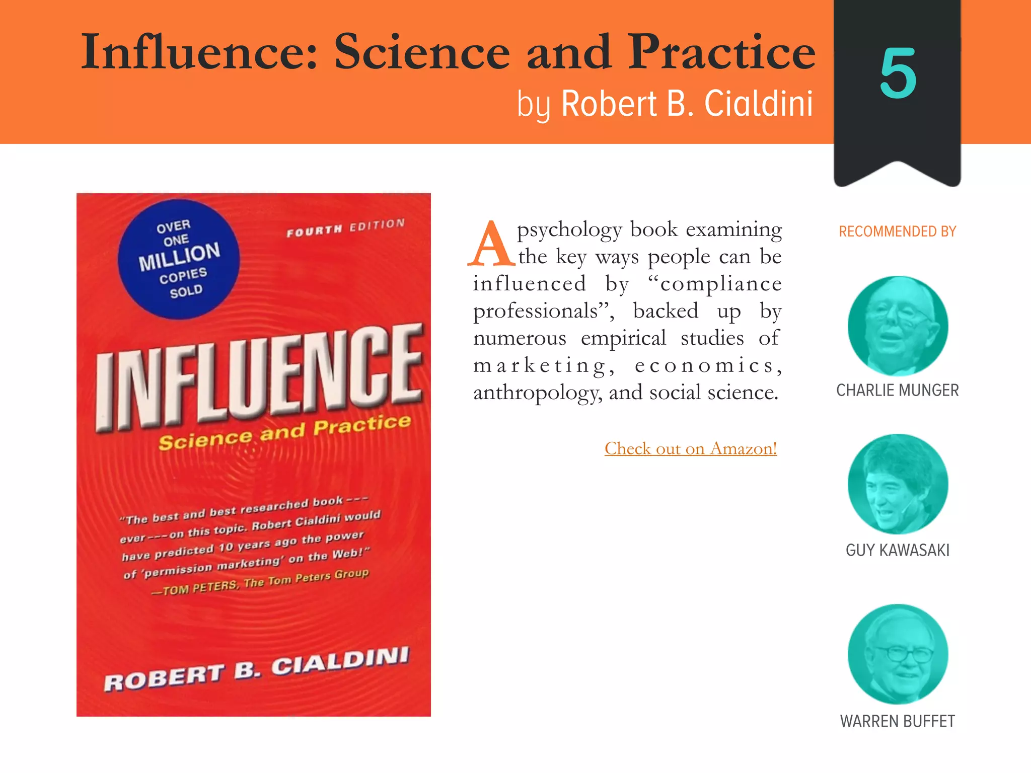 ___ psychology book examining
___ the key ways people can be
influenced by “compliance
professionals”, backed up by
numerous empirical studies of
m a r k e t i n g , e c o n o m i c s ,
anthropology, and social science.
A
Influence: Science and Practice
by Robert B. Cialdini 5
RECOMMENDED BY
GUY KAWASAKI
CHARLIE MUNGER
WARREN BUFFET
Check out on Amazon!
 