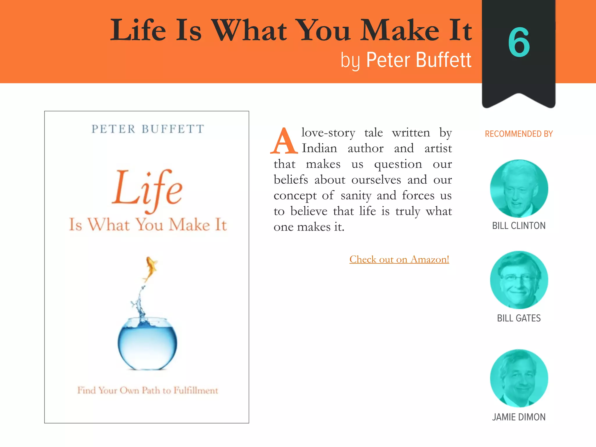 ____love-story tale written by
____Indian author and artist
that makes us question our
beliefs about ourselves and our
concept of sanity and forces us
to believe that life is truly what
one makes it.
Life Is What You Make It
by Peter Buffett 6
RECOMMENDED BY
A
BILL GATES
BILL CLINTON
JAMIE DIMON
Check out on Amazon!
 
