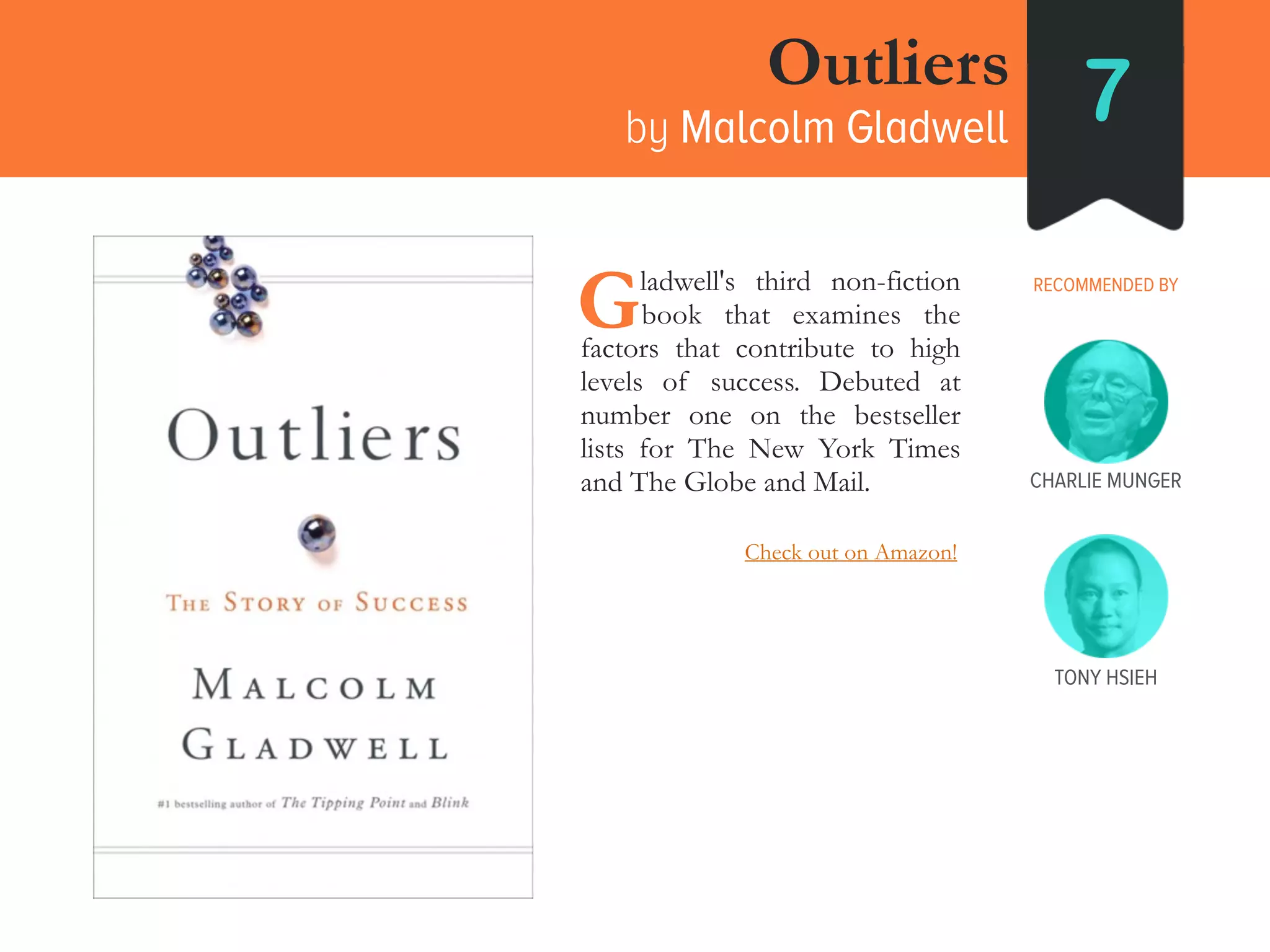 Outliers
by Malcolm Gladwell 7
RECOMMENDED BY____ladwell's third non-fiction
____book that examines the
factors that contribute to high
levels of success. Debuted at
number one on the bestseller
lists for The New York Times
and The Globe and Mail.
G
TONY HSIEH
Check out on Amazon!
CHARLIE MUNGER
 