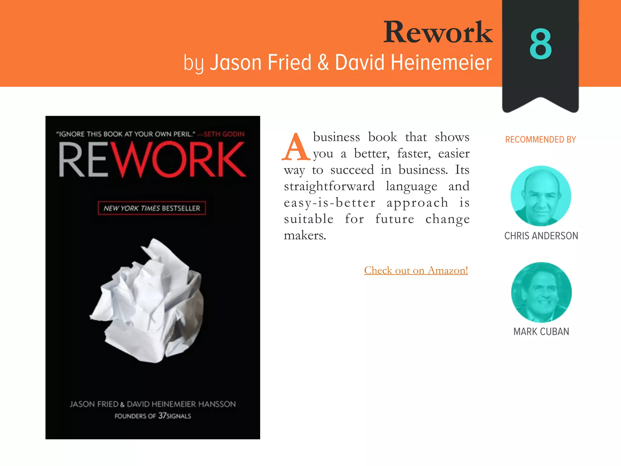 MARK CUBAN
Rework
by Jason Fried & David Heinemeier 8
RECOMMENDED BY____business book that shows
____you a better, faster, easier
way to succeed in business. Its
straightforward language and
easy-is-better approach is
suitable for future change
makers.
A
CHRIS ANDERSON
Check out on Amazon!
 
