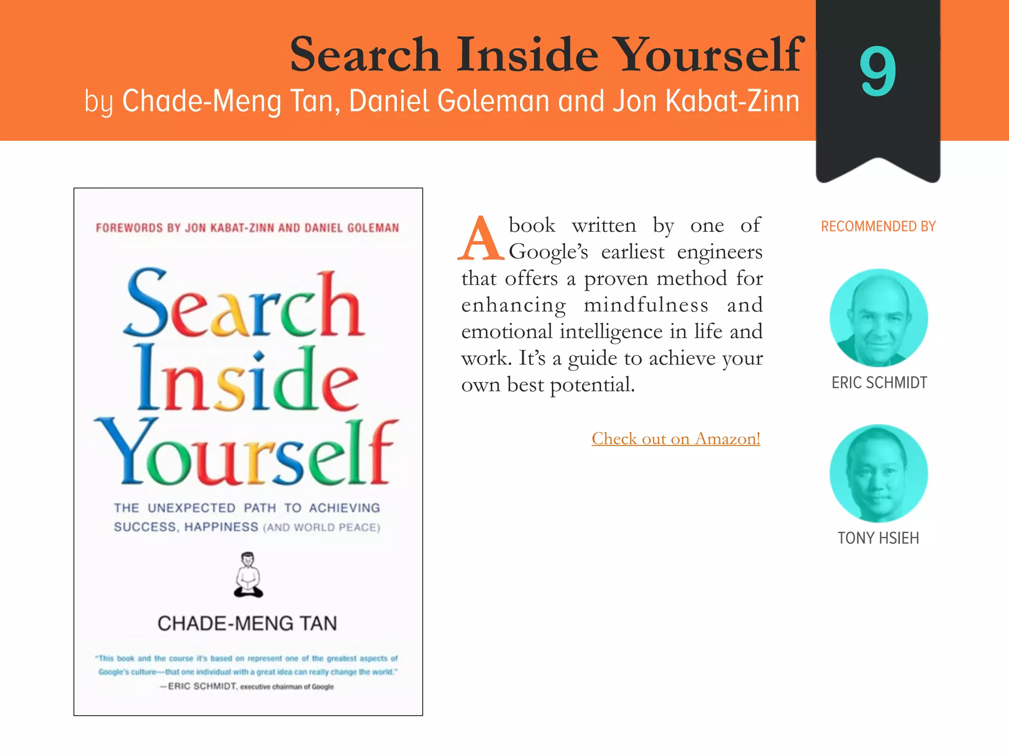Search Inside Yourself
by Chade-Meng Tan, Daniel Goleman and Jon Kabat-Zinn 9
RECOMMENDED BY____book written by one of
____Google’s earliest engineers
that offers a proven method for
enhancing mindfulness and
emotional intelligence in life and
work. It’s a guide to achieve your
own best potential.
A
ERIC SCHMIDT
TONY HSIEH
Check out on Amazon!
 
