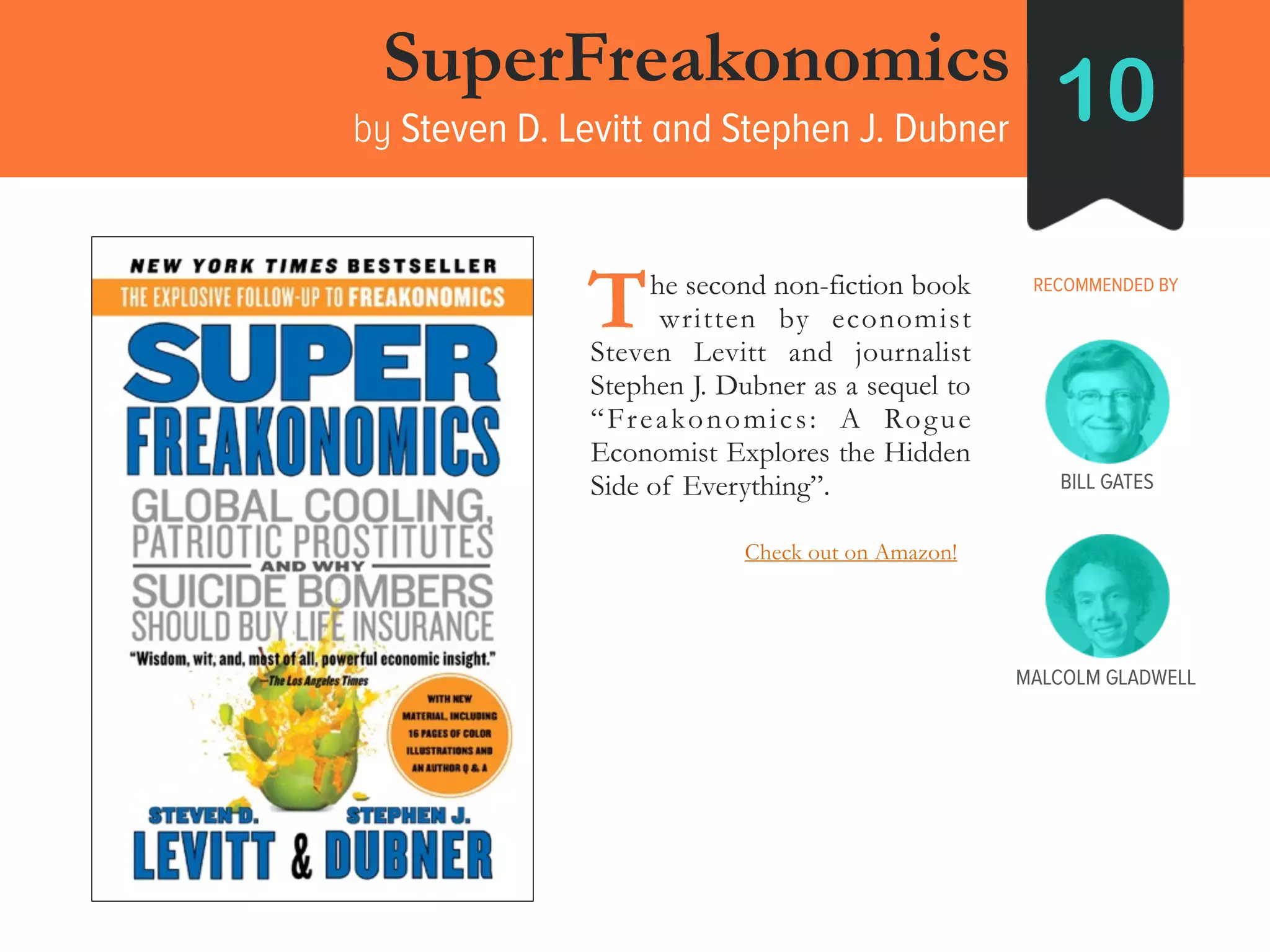 SuperFreakonomics
by Steven D. Levitt and Stephen J. Dubner
10
RECOMMENDED BY____he second non-fiction book
____written by economist
Steven Levitt and journalist
Stephen J. Dubner as a sequel to
“Freakonomics: A Rogue
Economist Explores the Hidden
Side of Everything”.
T
BILL GATES
MALCOLM GLADWELL
Check out on Amazon!
 