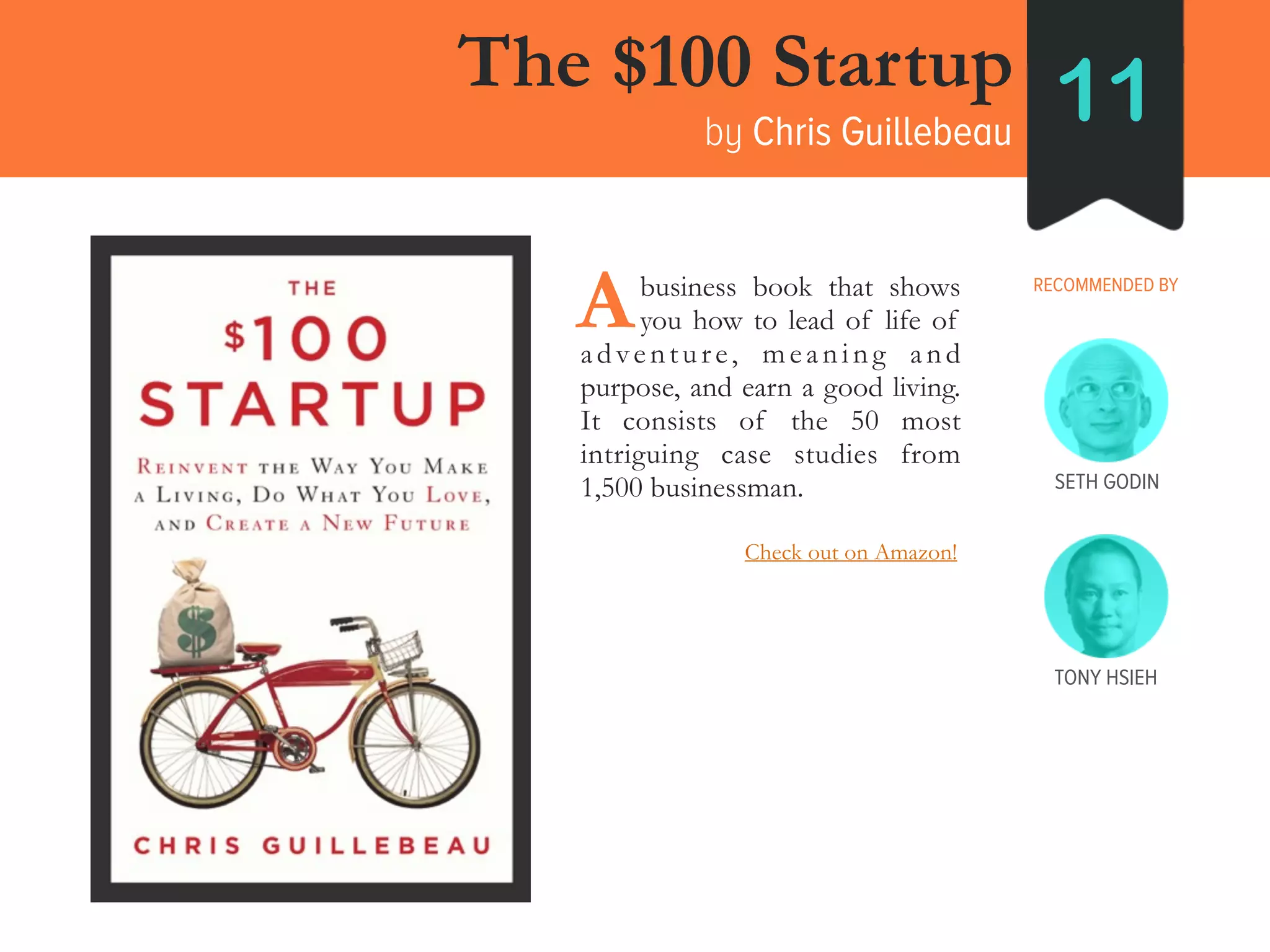 The $100 Startup
by Chris Guillebeau
11
RECOMMENDED BY____business book that shows
____you how to lead of life of
adventure, meaning and
purpose, and earn a good living.
It consists of the 50 most
intriguing case studies from
1,500 businessman.
A
SETH GODIN
TONY HSIEH
Check out on Amazon!
 