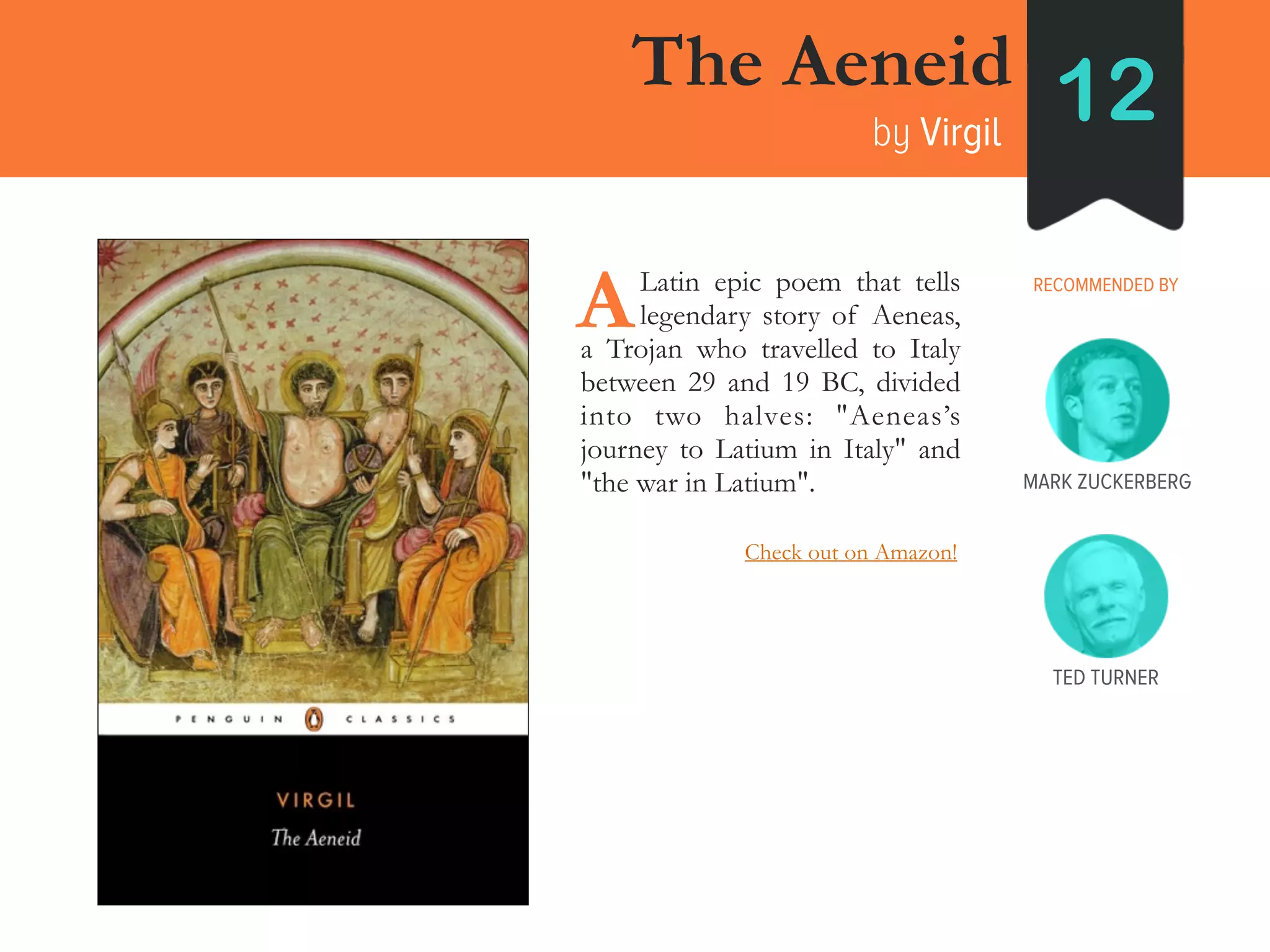 The Aeneid
by Virgil
12
RECOMMENDED BY____Latin epic poem that tells
____legendary story of Aeneas,
a Trojan who travelled to Italy
between 29 and 19 BC, divided
into two halves: "Aeneas’s
journey to Latium in Italy" and
"the war in Latium".
A
MARK ZUCKERBERG
TED TURNER
Check out on Amazon!
 