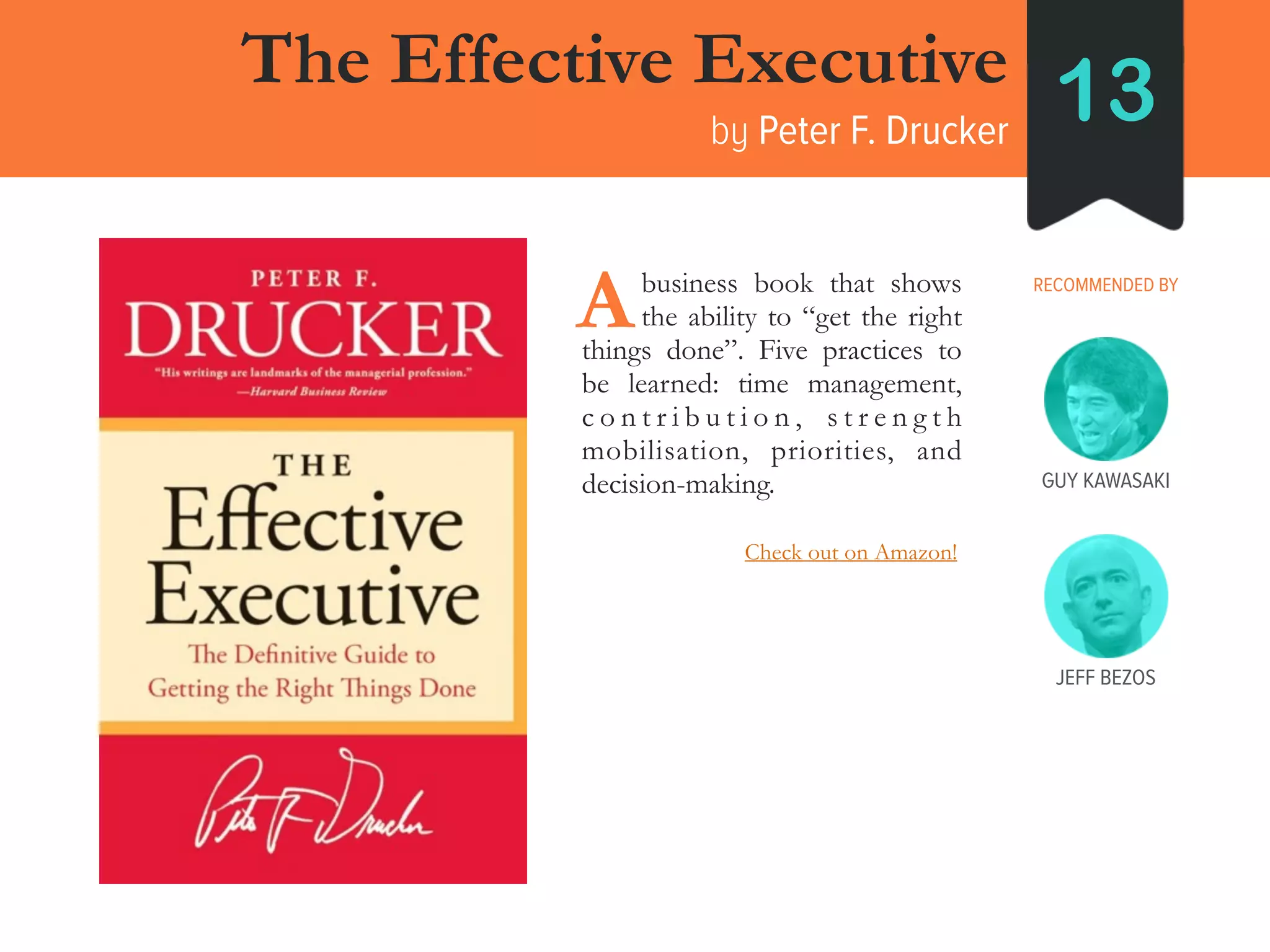 GUY KAWASAKI
The Effective Executive
by Peter F. Drucker
13
RECOMMENDED BY____business book that shows
____the ability to “get the right
things done”. Five practices to
be learned: time management,
c o n t r i b u t i o n , s t r e n g t h
mobilisation, priorities, and
decision-making.
A
JEFF BEZOS
Check out on Amazon!
 