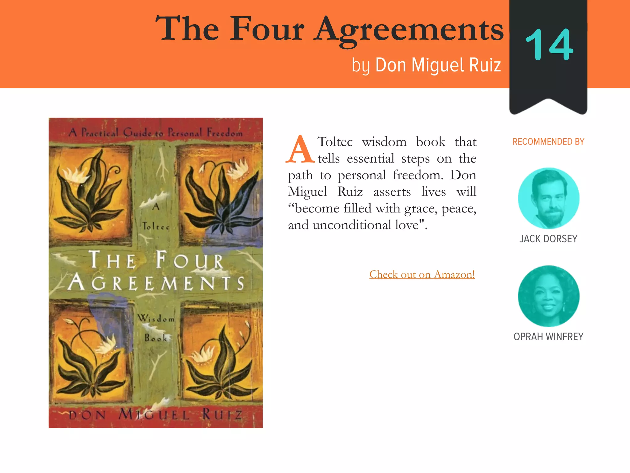 JACK DORSEY
The Four Agreements
by Don Miguel Ruiz
14
RECOMMENDED BY____Toltec wisdom book that
____tells essential steps on the
path to personal freedom. Don
Miguel Ruiz asserts lives will
“become filled with grace, peace,
and unconditional love".
A
OPRAH WINFREY
Check out on Amazon!
 