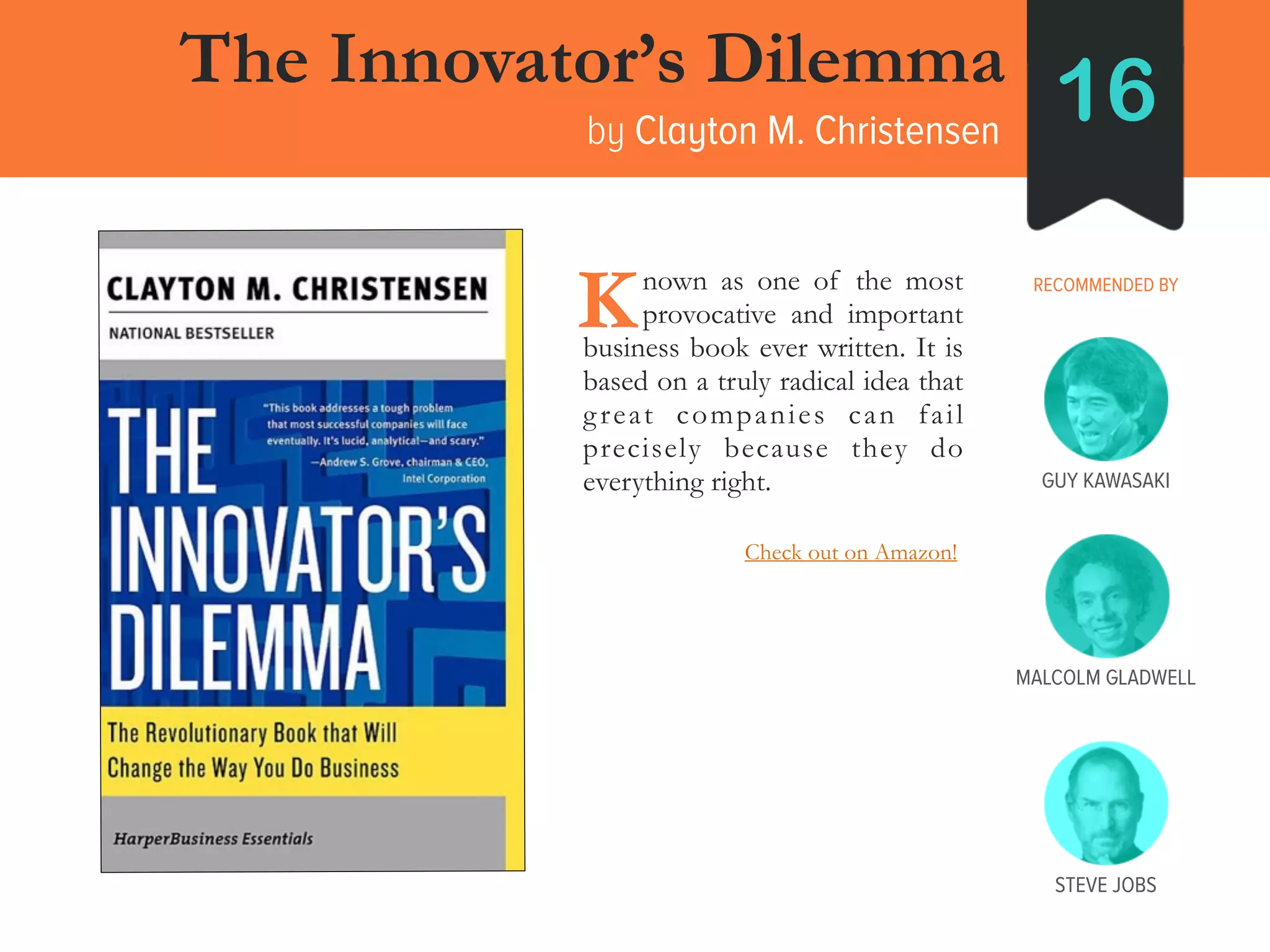 STEVE JOBS
The Innovator’s Dilemma
by Clayton M. Christensen
16
RECOMMENDED BY____nown as one of the most
____provocative and important
business book ever written. It is
based on a truly radical idea that
great companies can fail
precisely because they do
everything right.
K
GUY KAWASAKI
MALCOLM GLADWELL
Check out on Amazon!
 