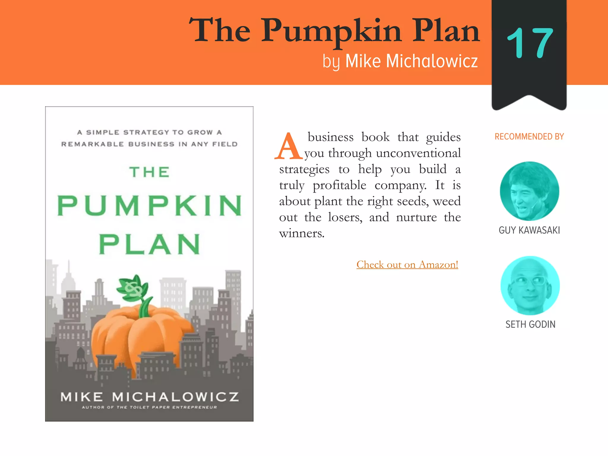 SETH GODIN
The Pumpkin Plan
by Mike Michalowicz 17
RECOMMENDED BY____business book that guides
___ you through unconventional
strategies to help you build a
truly profitable company. It is
about plant the right seeds, weed
out the losers, and nurture the
winners.
A
GUY KAWASAKI
Check out on Amazon!
 