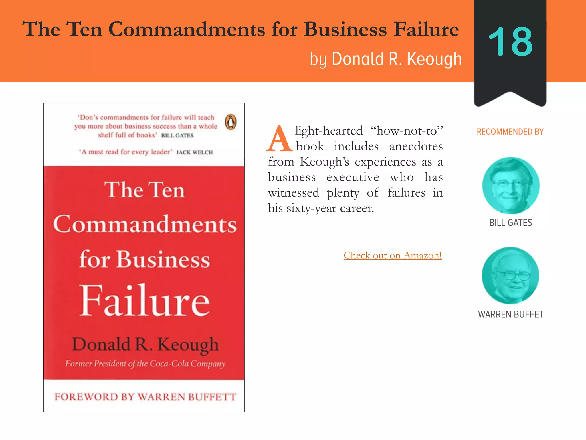The Ten Commandments for Business Failure
by Donald R. Keough 18
RECOMMENDED BY____light-hearted “how-not-to”
____book includes anecdotes
from Keough’s experiences as a
business executive who has
witnessed plenty of failures in
his sixty-year career.
A
BILL GATES
WARREN BUFFET
Check out on Amazon!
 