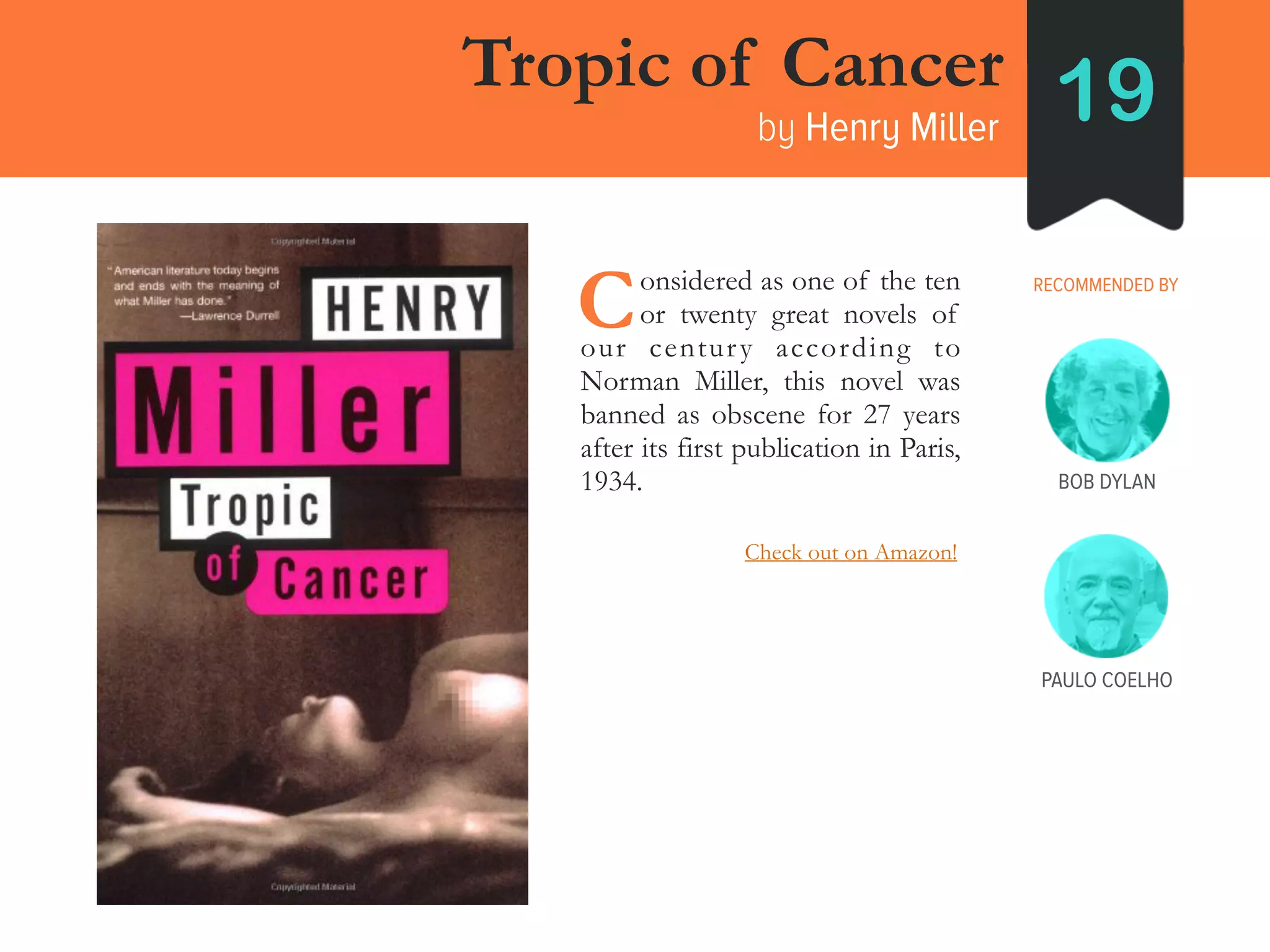 Tropic of Cancer
by Henry Miller 19
RECOMMENDED BY____onsidered as one of the ten
____or twenty great novels of
our century according to
Norman Miller, this novel was
banned as obscene for 27 years
after its first publication in Paris,
1934.
C
BOB DYLAN
PAULO COELHO
Check out on Amazon!
 