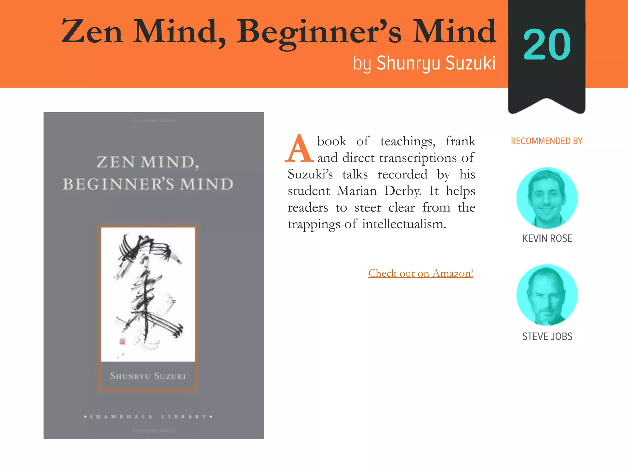 Zen Mind, Beginner’s Mind
by Shunryu Suzuki 20
RECOMMENDED BY____book of teachings, frank
____and direct transcriptions of
Suzuki’s talks recorded by his
student Marian Derby. It helps
readers to steer clear from the
trappings of intellectualism.
A
KEVIN ROSE
STEVE JOBS
Check out on Amazon!
 