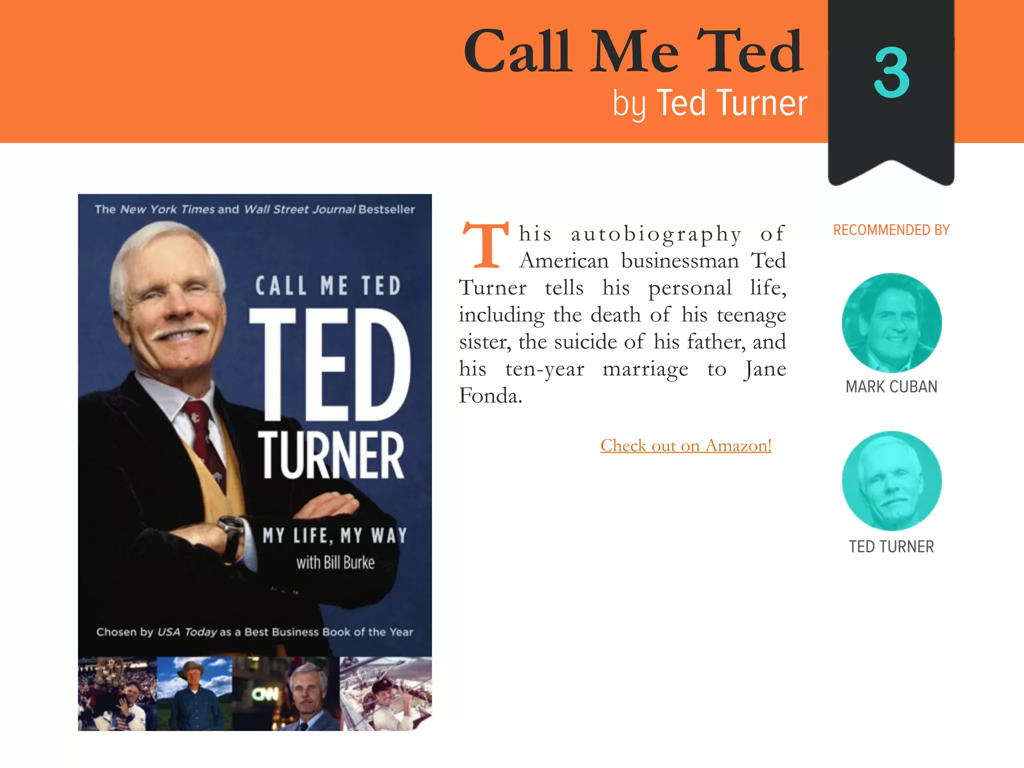 Call Me Ted
by Ted Turner 3
RECOMMENDED BY____his autobiography of
_____American businessman Ted
Turner tells his personal life,
including the death of his teenage
sister, the suicide of his father, and
his ten-year marriage to Jane
Fonda.
T
TED TURNER
MARK CUBAN
Check out on Amazon!
 