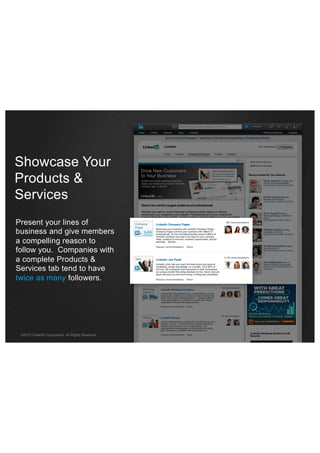 Showcase Your
Products &
Services
Present your lines of
business and give members
a compelling reason to
follow you. Companies with
a complete Products &
Services tab tend to have
twice as many followers.

©2013 LinkedIn Corporation. All Rights Reserved.

 