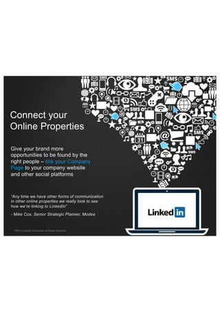 Connect your
Online Properties
Give your brand more
opportunities to be found by the
right people – link your Company
Page to your company website
and other social platforms

“Any time we have other forms of communication
in other online properties we really look to see
how we’re linking to LinkedIn”
- Mike Cox, Senior Strategic Planner, Modea

©2013 LinkedIn Corporation. All Rights Reserved.

 
