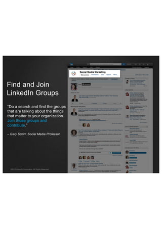Find and Join
LinkedIn Groups
“Do a search and find the groups
that are talking about the things
that matter to your organization.
Join those groups and
contribute.”
– Gary Schirr, Social Media Professor

©2013 LinkedIn Corporation. All Rights Reserved.

 