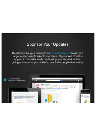 Sponsor Your Updates
Reach beyond your followers and broadcast posts to all (or a
target audience) of LinkedIn members. Sponsored Updates
appear in LinkedIn feeds on desktop, mobile, and tablets,
giving you more opportunities to reach the people that matter.

#

Learn more about
Sponsored Updates here

 