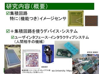 2020/8/19 Interface Device Laboratory, Kanazawa University http://ifdl.jp/
研究内容（概要）
集積回路
特に（機能つき）イメージセンサ
＋集積回路を使うデバイス・システム
ユーザインタフェース・インタラクティブシステム
（人間相手の機械）
集積回路（イメージセンサ）のレイアウト図
（プロッタ出力して目視チェック）
基板設計
研究室（実験室）
 
