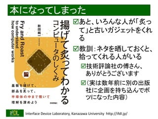 2020/8/19 Interface Device Laboratory, Kanazawa University http://ifdl.jp/
本になってしまった
あと、いろんな人が「炙っ
て」と古いガジェットをくれ
る
教訓：ネタを晒しておくと、
拾ってくれる人がいる
技術評論社の傅さん、
ありがとうございます
（実は数年前に別の出版
社に企画を持ち込んでボ
ツになった内容）
 