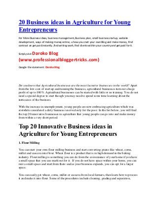 20 Business ideas in Agriculture for Young
Entrepreneurs
For More Business ideas, business management, Business plan, small business startup, website
development, ways of making money online, u how you start your own Blog and make money, find
contract an get paid instantly ,find writing work, find clients within your country and get paid for it.
Simply visit Daroko Blog
(www.professionalbloggertricks.com)
Google the statement: Daroko Blog
Do you know that Agricultural businesses are the most lucrative businesses in the world? Apart
from the low-cost of start up and running the business, agricultural businesses turn out a huge
profit of up to 100%. Agricultural businesses can be started with little or no training. You do not
need a special degree to start though you may need to spend some time learning about the
intricacies of the business.
With the increase in unemployment, young people are now embracing agriculture which was
erstwhile considered a dirty business reserved only for the poor. In the list below, you will find
the top 20 innovative businesses in agriculture that young people can go into and make money
from within a very short period.
Top 20 Innovative Business ideas in
Agriculture for Young Entrepreneurs
1. Flour Milling
You can start your own flour milling business and start converting grains like wheat, corns,
millet and cassava into flour. Wheat flour is a product that is in high demand in the baking
industry. Flour milling is something you can do from the convenience of your home if you have
a small space that you can mark out for it. If you do not have space within your home, you can
rent a small space and start from there and as your business expands, you can opt for a larger
space.
You can easily get wheat, corns, millet or cassava from local farmers, then learn how to process
it and make it into flour. Some of the procedures include cleaning, grading and separation,
 