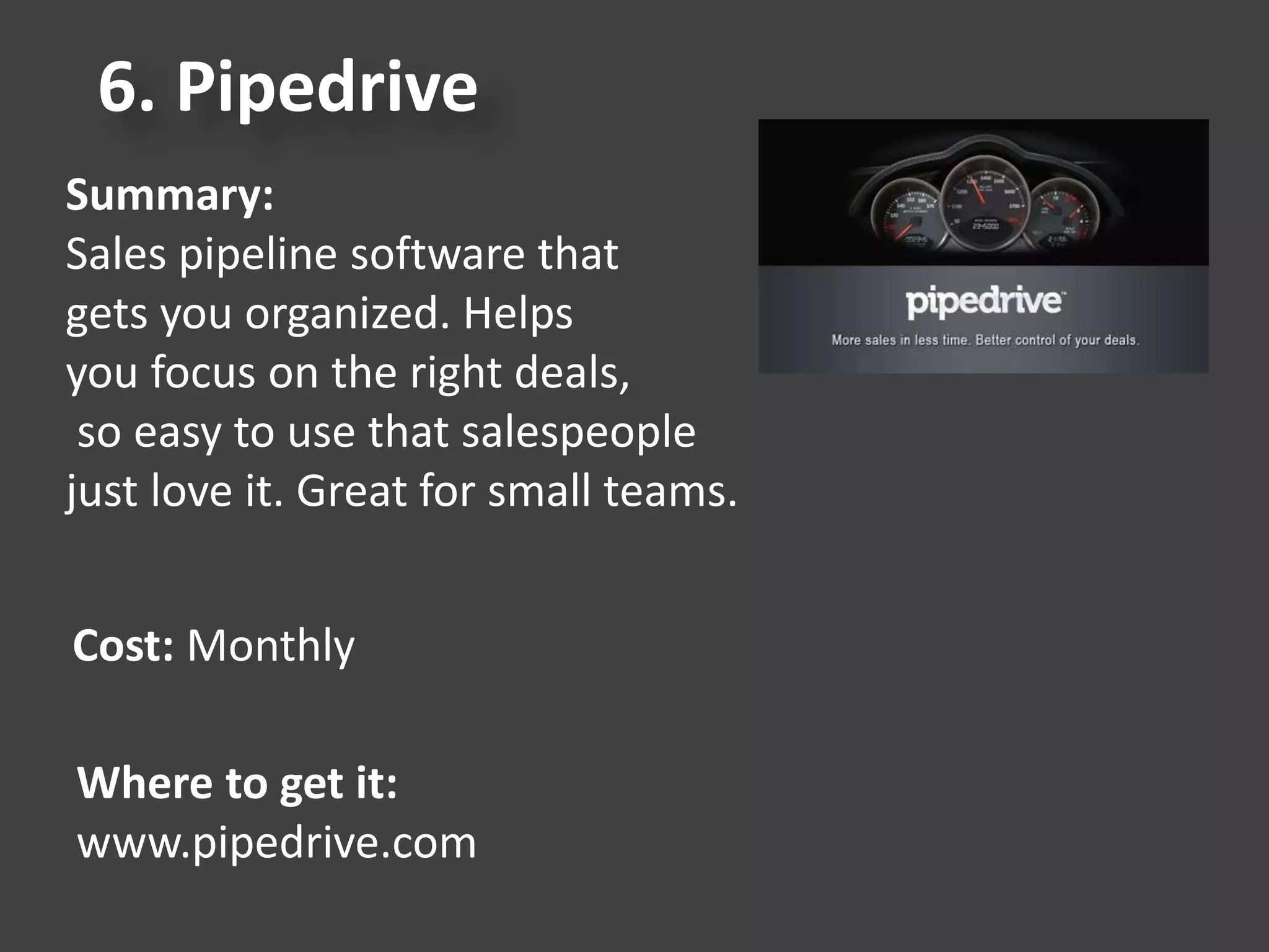 6. Pipedrive
Summary:
Sales pipeline software that
gets you organized. Helps
you focus on the right deals,
so easy to use that salespeople
just love it. Great for small teams.
Cost: Monthly
Where to get it:
www.pipedrive.com
 