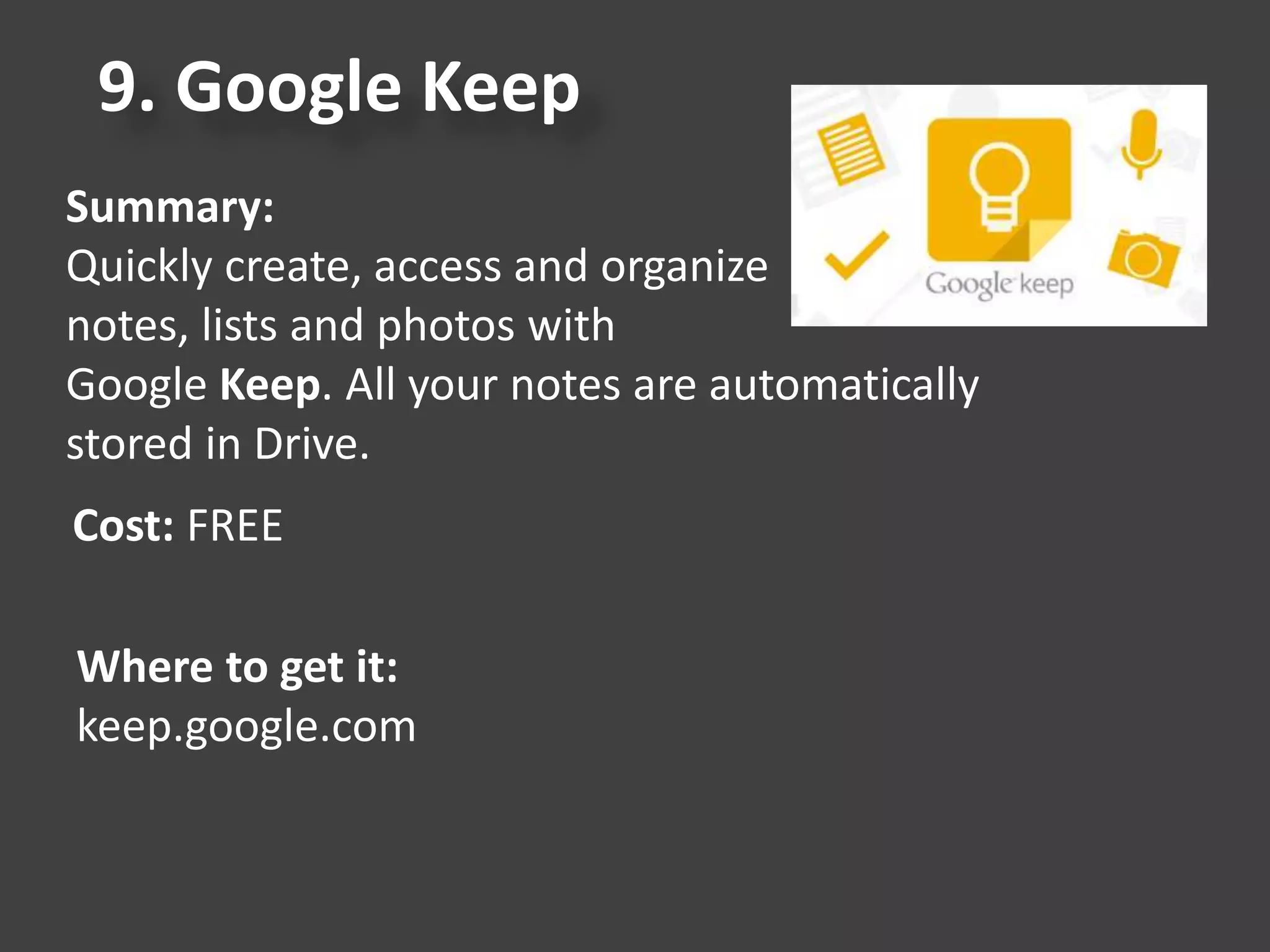 9. Google Keep
Summary:
Quickly create, access and organize
notes, lists and photos with
Google Keep. All your notes are automatically
stored in Drive.
Cost: FREE
Where to get it:
keep.google.com
 