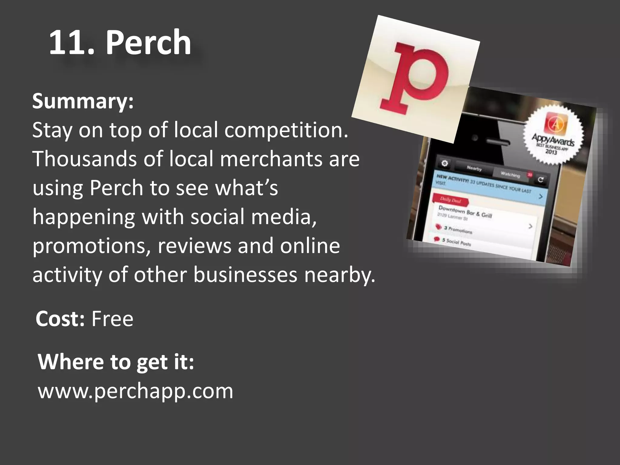 11. Perch
Summary:
Stay on top of local competition.
Thousands of local merchants are
using Perch to see what’s
happening with social media,
promotions, reviews and online
activity of other businesses nearby.
Cost: Free
Where to get it:
www.perchapp.com
 