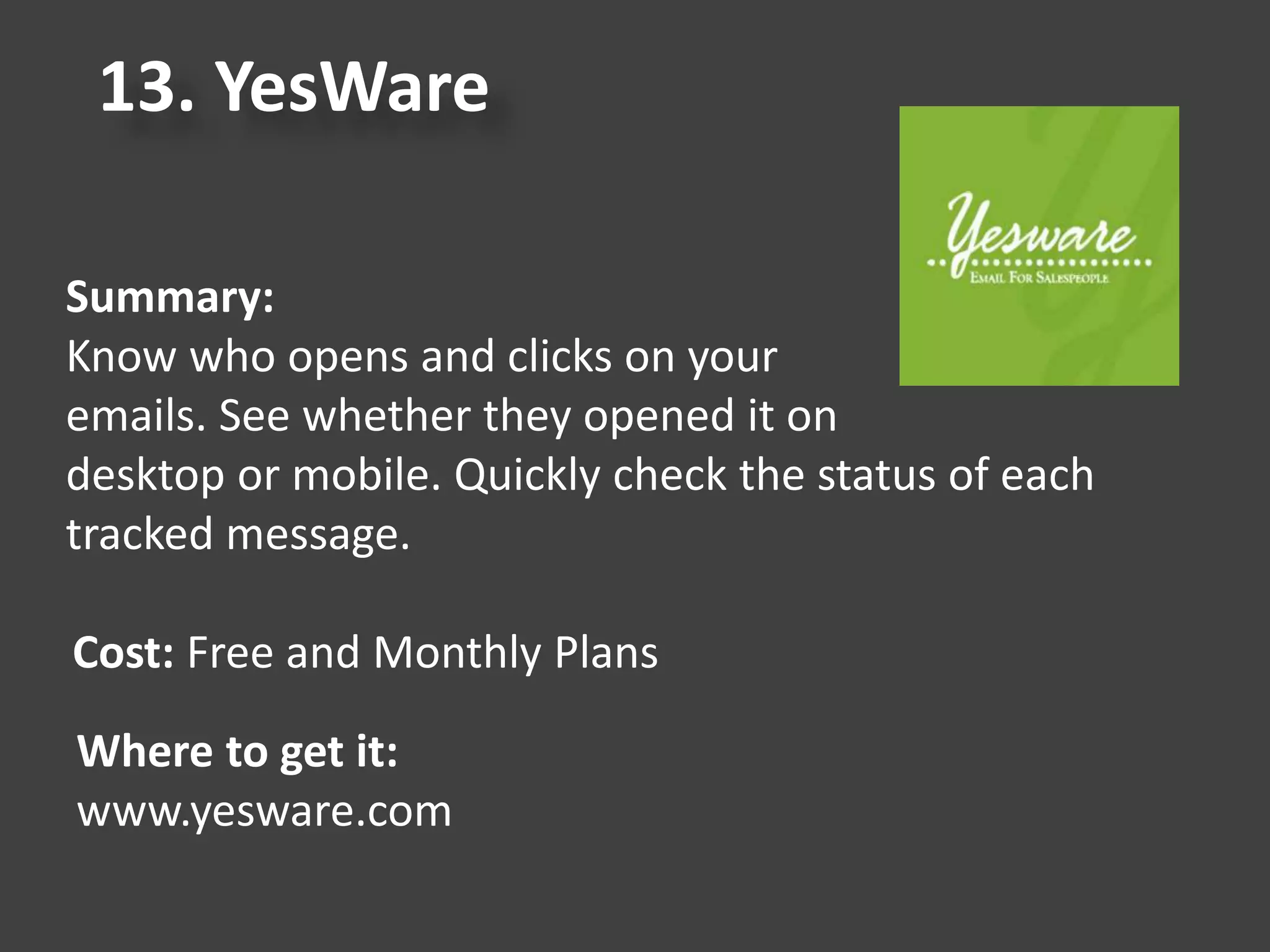 13. YesWare
Summary:
Know who opens and clicks on your
emails. See whether they opened it on
desktop or mobile. Quickly check the status of each
tracked message.
Cost: Free and Monthly Plans
Where to get it:
www.yesware.com
 