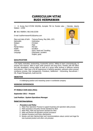 CURRICULUM VITAE
BUDI HERMAWAN
 Jl. Kruing No.8 RT/RW 003/006, Komplek TNI AL Pondok Labu – Cilandak, Jakarta
Selatan - 12450
 0811-968904 / 0812-86132358
E-mail: budihermawan4516@yahoo.com
Place and date of birth : Tanjung Pinang, May 04th, 1971
Nationality : Indonesian
Religion : Christian
Sex : Male
Marital Status : Married
Health : Excellent
Interest : Sport, Read and Travelling
Language : Indonesian, excellent
English, good
QUALIFICATION
I am highly motivated, hardworking, trustworthy person. Willing to learn conscientiously, to
practice and improve. Able to work under pressure and long hours. Familiar with MS Office
and also developed a strong ability to work as a group while working in different working
environment. I also have a lot off experiences in banking operation, payment online process,
remittance process, Risk management, Procedure, Settlement – Accounting, Recruitment –
HR, Project Management, Audit and GA.
OBJECTIVE
- A challenging position and rewarding career in worldwide company
WORKING EXPERIENCES
PT MOBILE COIN ASIA (MCA)
September 2011 – Present
Last Position : System Operations Manager
Detail Job Descriptions:
o Procedure and Policy
1. Make Flow Operation Process to support business and operation daily process
2. Make procedure and policy format standard for MCA
3. Make MOU, NDA and agrrement standard for MCA
4. Make and Review all operation process procedure
5. Mantain Procedure and Policy distributions
6. Review and give Opinion/input and recommendations about control and legal for
new business product and other unit procedur
Photograph
3 x 4
 
