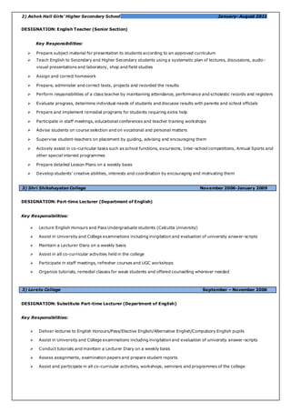 2) Ashok Hall Girls’ Higher Secondary School January- August 2011
DESIGNATION: English Teacher (Senior Section)
Key Responsibilities:
 Prepare subject material for presentation to students according to an approved curriculum
 Teach English to Secondary and Higher Secondary students using a systematic plan of lectures, discussions, audio-
visual presentations and laboratory, shop and field studies
 Assign and correct homework
 Prepare, administer and correct tests, projects and recorded the results
 Perform responsibilities of a class teacher by maintaining attendance, performance and scholastic records and registers
 Evaluate progress, determine individual needs of students and discusse results with parents and school officials
 Prepare and implement remedial programs for students requiring extra help
 Participate in staff meetings, educational conferences and teacher training workshops
 Advise students on course selection and on vocational and personal matters
 Supervise student-teachers on placement by guiding, advising and encouraging them
 Actively assist in co-curricular tasks such as school functions, excursions, Inter-school competitions, Annual Sports and
other special interest programmes
 Prepare detailed Lesson Plans on a weekly basis
 Develop students’ creative abilities, interests and coordination by encouraging and motivating them
3) Shri Shikshayatan College November 2006-January 2009
DESIGNATION: Part-time Lecturer (Department of English)
Key Responsibilities:
 Lecture English Honours and Pass Undergraduate students (Calcutta University)
 Assist in University and College examinations including invigilation and evaluation of university answer-scripts
 Maintain a Lecturer Diary on a weekly basis
 Assist in all co-curricular activities held in the college
 Participate in staff meetings, refresher courses and UGC workshops
 Organize tutorials, remedial classes for weak students and offered counselling wherever needed
3) Loreto College September – November 2006
DESIGNATION: Substitute Part-time Lecturer (Department of English)
Key Responsibilities:
 Deliver lectures to English Honours/Pass/Elective English/Alternative English/Compulsory English pupils
 Assist in University and College examinations including invigilation and evaluation of university answer-scripts
 Conduct tutorials and maintain a Lecturer Diary on a weekly basis
 Assess assignments, examination papers and prepare student reports
 Assist and participate in all co-curricular activities, workshops, seminars and programmes of the college
 