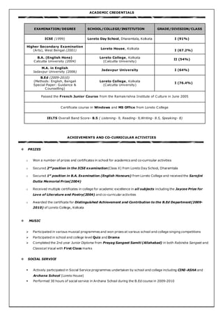 ACADEMIC CREDENTIALS
EXAMINATION/DEGREE SCHOOL/COLLEGE/INSTITUTION GRADE/DIVISION/CLASS
ICSE (1999) Loreto Day School, Dharamtala, Kolkata I (91%)
Higher Secondary Examination
(Arts), West Bengal (2001)
Loreto House, Kolkata
I (67.2%)
B.A. (English Hons)
Calcutta University (2004)
Loreto College, Kolkata
(Calcutta University)
II (54%)
M.A. in English
Jadavpur University (2006)
Jadavpur University I (64%)
B.Ed (2009-2010)
(Methods: English, Bengali
Special Paper: Guidance &
Counselling)
Loreto College, Kolkata
(Calcutta University)
I (76.4%)
Passed the French Junior Course from the Ramakrishna Institute of Culture in June 2005
Certificate course in Windows and MS Office from Loreto College
IELTS Overall Band Score- 8.5 ( Listening- 9, Reading- 9,Writing- 8.5, Speaking- 8)
ACHIEVEMENTS AND CO-CURRICULAR ACTIVITIES
 PRIZES
o Won a number of prizes and certificates in school for academics and co-curricular activities
o Secured 2nd
position in the ICSE examination(Class X) from Loreto Day School, Dharamtala
o Secured 1st
position in B.A. Examination (English Honours) from Loreto College and received the Sarojini
Dutta Memorial Prize(2004)
o Received multiple certificates in college for academic excellence in all subjects including the Jaycee Prize for
Love of Literature and Poetry(2004) and co-curricular activities
o Awarded the certificate for Distinguished Achievement and Contribution to the B.Ed Department(2009-
2010) of Loreto College, Kolkata
 MUSIC
 Participated in various musical programmes and won prizes at various school and college singing competitions
 Participated in school and college level Quiz and Drama
 Completed the 2nd year Junior Diploma from Prayag Sangeet Samiti (Allahabad) in both Rabindra Sangeet and
Classical Vocal with First Class marks
 SOCIAL SERVICE
 Actively participated in Social Service programmes undertaken by school and college including CINI-ASHA and
Archana School (Loreto House)
 Performed 30 hours of social service in Archana School during the B.Ed course in 2009-2010
 