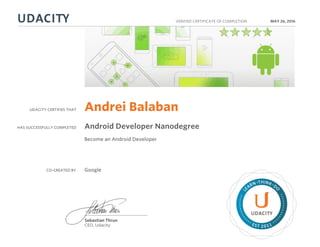 UDACITY CERTIFIES THAT
HAS SUCCESSFULLY COMPLETED
VERIFIED CERTIFICATE OF COMPLETION
L
EARN THINK D
O
EST 2011
Sebastian Thrun
CEO, Udacity
MAY 26, 2016
Andrei Balaban
Android Developer Nanodegree
Become an Android Developer
CO-CREATED BY Google
 
