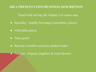 IDEA PRESENTATION/BUSINESS DESCRIPTION
Food truck serving the Atlanta, GA metro area
● Specialty - healthy beverages (smoothies, juices)
● Affordable prices
● Taste great!
● Become a health-conscious market leader
● Partners - Organic suppliers & local farmers
 