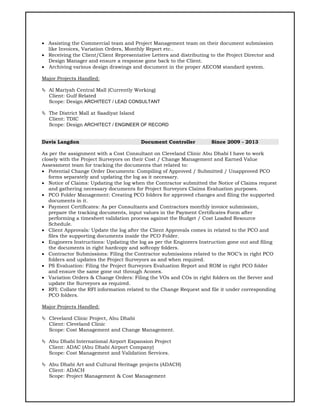  Assisting the Commercial team and Project Management team on their document submission
like Invoices, Variation Orders, Monthly Report etc..
 Receiving the Client/Client Representative Letters and distributing to the Project Director and
Design Manager and ensure a response gone back to the Client.
 Archiving various design drawings and document in the proper AECOM standard system.
Major Projects Handled:
 Al Mariyah Central Mall (Currently Working)
Client: Gulf Related
Scope: Design ARCHITECT / LEAD CONSULTANT
 The District Mall at Saadiyat Island
Client: TDIC
Scope: Design ARCHITECT / ENGINEER OF RECORD
Davis Langdon Document Controller Since 2009 - 2013
As per the assignment with a Cost Consultant on Cleveland Clinic Abu Dhabi I have to work
closely with the Project Surveyors on their Cost / Change Management and Earned Value
Assessment team for tracking the documents that related to:
 Potential Change Order Documents: Compiling of Approved / Submitted / Unapproved PCO
forms separately and updating the log as it necessary.
 Notice of Claims: Updating the log when the Contractor submitted the Notice of Claims request
and gathering necessary documents for Project Surveyors Claims Evaluation purposes.
 PCO Folder Management: Creating PCO folders for approved changes and filing the supported
documents in it.
 Payment Certificates: As per Consultants and Contractors monthly invoice submission,
prepare the tracking documents, input values in the Payment Certificates Form after
performing a timesheet validation process against the Budget / Cost Loaded Resource
Schedule.
 Client Approvals: Update the log after the Client Approvals comes in related to the PCO and
files the supporting documents inside the PCO Folder.
 Engineers Instructions: Updating the log as per the Engineers Instruction gone out and filing
the documents in right hardcopy and softcopy folders.
 Contractor Submissions: Filing the Contractor submissions related to the NOC’s in right PCO
folders and updates the Project Surveyors as and when required.
 PS Evaluation: Filing the Project Surveyors Evaluation Report and ROM in right PCO folder
and ensure the same gone out through Aconex.
 Variation Orders & Change Orders: Filing the VOs and COs in right folders on the Server and
update the Surveyors as required.
 RFI: Collate the RFI information related to the Change Request and file it under corresponding
PCO folders.
Major Projects Handled:
 Cleveland Clinic Project, Abu Dhabi
Client: Cleveland Clinic
Scope: Cost Management and Change Management.
 Abu Dhabi International Airport Expansion Project
Client: ADAC (Abu Dhabi Airport Company)
Scope: Cost Management and Validation Services.
 Abu Dhabi Art and Cultural Heritage projects (ADACH)
Client: ADACH
Scope: Project Management & Cost Management
 