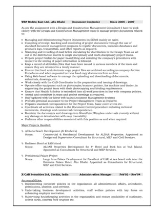 WSP Middle East Ltd., Abu Dhabi Document Controller Since 2005 – 2009
As per the assignment with a Design and Construction Management Consultant I have to work
closely with the Design and Construction Management team to manage project documents related
to:
 Managing and Administrating Project Documents on EDMS mainly on Asite.
 Compiling of receipt, tracking and monitoring of project documents through the use of
standard document management programs to register documents, maintain databases and
produces logs, transmittals, and other reports as required.
 Stamping and recording of mail before circulating for distribution to the Design Team as set
out in the distribution matrix to single disciplinary and multi-disciplinary project teams.
 Prepare project folders for paper-based filing and ensuring the company’s procedures with
respect to the storing of paper information is followed.
 Keep a record of all folders/files that have been issued to various members of the team and
ensure they are returned in a timely manner.
 Ensure that hard and electronic copy project files are archived according to company Archive
Procedures and when requested retrieve hard copy documents from archive.
 Using Web-based software to manage the uploading and downloading of documents,
submittals, drawings, etc..
 Work closely with the CAD Coordinator in the preparation and issuing of drawings.
 Operate office equipment such as photocopier/scanner, printer, fax machine and binder, in
supporting the project team with their photocopying and binding requirements.
 Ensure that Health & Safety is embedded into all work practices in line with company policies.
 Attend and contribute in team and project meetings as required.
 Stay updated with the latest web based Document Management Systems
 Provides personal assistance to the Project Management Team as required.
 Prepares standard correspondence for the Project Team, basic cover letters etc.
 Coordinate all activities related to the Document Control procedure including technical
documents, drawings and commercial correspondence.
 Maintain the documents and drawings into SharePoint/Dropbox under safe custody without
any damage or deterioration with easy traceability.
 Performs other responsibilities associated with this position as and when required.
Major Projects Handled:
 Al Raha Beach Development (Al Khubeira)
Scope: Commercial & Residential Development for ALDAR Properties. Appointed as
Design and Supervision Consultant for Structural, MEP and Civil Services.
 Radisson Hotel at YAS Island
Scope: ALDAR Properties Development for 4* Hotel and Park Inn at YAS Island.
Appointed as Consultants for Structural and MEP Services.
 Presidential Palace Project
Scope: Large Area Palace Development for President of UAE at sea board side near the
Emirates Palace Hotel, Abu Dhabi. Appointed as Consultants for Structural,
MEP and Civil Services.
X-CAB Securities Ltd, Cochin, India Administration Manager Feb’02 – Nov’04
Accountabilities:
 Implementing corporate policies in the organization all administration affairs, attendance,
permissions, absence, and overtime.
 Undertaking business development activities, staff welfare policies with key focus on
enhancing employee motivation.
 Supervising housekeeping activities in the organization and ensure availability of stationary,
access cards, canteen food coupons etc.
 