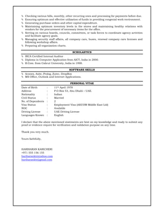  Checking various bills, monthly, other recurring ones and processing for payments before due.
 Ensuring optimum and effective utilization of funds in providing congenial work environment.
 Generating purchase orders and other capital expenditure.
 Maintaining optimum inventory levels in the stores and maintaining healthy relations with
vendors for the procurement of necessary items for the office.
 Serving on various boards, councils, committees, or task forces to coordinate agency activities
and facilitate agency goals.
 Managing security staff affairs, all company cars, buses, renewal company cars licenses and
following workshop affairs.
 Preparing all organization charts.
SCHOLASTICS
 IRCA Certified Internal Auditor
 Diploma in Computer Application from AICT, India in 2000.
 B.Com. from Calicut University, India in 1998.
SOFTWARE SKILLS
 Aconex, Asite, Prolog, Zutec, DropBox
 MS Office, Outlook and Internet Applications.
PERSONAL VITAE
Date of Birth : 11th April 1978
Address : P.O Box 53, Abu Dhabi – UAE.
Nationality : Indian
Civil Status : Married
No. of Dependents : 2
Visa Status : Employment Visa (AECOM Middle East Ltd)
NOC : Available
Driving License : UAE Driving License
Languages Known : English
I declare that the above mentioned statements are best on my knowledge and ready to submit any
proof or evidence require for verification and validation purpose on any time.
Thank you very much.
Yours faithfully,
HARIHARAN KARICHERI
+971 555 156 155
hariharanktr@yahoo.com
hariharanktr@gmail.com
 