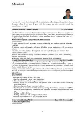 A. Rajeshwari
H
I have over 6 + years of experience in HR & Administration and seek a generalist position in Human
Resources where I can learn & grow with the company and also contribute towards the
accomplishment of its goals
Mindblaze Solutions Pvt Ltd, Bangalore Feb 2016 – till date
Mindblaze Solutionsis renowned for its professional,pro-active approach. Since our inception our
consultants have successfully placed individuals in the some of the most prestigious companies
throughout India. Mindblaze Solutions is a trusted search partner for companies that value high-
quality recruiting
Business Development Manager Lead & HR Consultant
Responsibilities:
Develop sales and demand generation strategy and identify core markets (multiple industries
available)
Developing a good understanding of clients & building strong relationships with key decision
makers.
Maximise your sales, business development and network to develop new business from
existing and new clients.
Network with candidates directly via various channels (database, social media, headhunting,
referrals, jobsites etc).
Negotiating salary and finalising arrangements between client and candidate.
Legends Consulting, Bangalore Dec 2014 – Jan 2016
Legends Consulting is a Recruitment & Training firm based in Frazer Town, Bangalore.
Our recruitment business is conducted under the banner of JS Consultancy and we have 8 years of
experience in catering to clients in India, USA & the Middle East across industry verticals at the
Junior, Middle & Senior levels.
Training is conducted under the Legends banner with our trainers having 12 years of experience in
the field. We develop customized training solutions forourclientsand help themgrow theirworkforce
and leaders.
HR Consultant
Responsibilities
 Business development through cold calling
 Develop and maintain existing client relationships.
 Interact and correspond with prospective clients.
 Identify, develop and maintain relations with potential clients to drive billed revenue for attaining
set revenue targets
 Direct development of client customized solutions.
 Full lifecycle of recruitment activities involving sourcing of candidates, screening of candidates
based on client requirements, coordinating and scheduling interviews and post interview follow
up.
 Building candidate database
 Building relationships with employers and job seekers
 Meeting targets for vacancies filled and people placed
Center of Fund Raising, NOIDA June 2014 – November 2014
Sr. Fund Raising Executive
Responsibilities
 