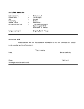 PERSONAL PROFILE:
Father’s Name - Mr.Raman.M
Date of Birth - 15/06/1988
Sex - Female
Nationality - Indian
Marital Status - Unmarried
Permanent address - Marappanickenpatti,
Bommanpatti & PO
Namakkal TK & DIST
Languages Known - English, Tamil, Telugu
DECLARATION:
I hereby declare that the above written information is true and correct to the best of
my knowledge and belief confident.
Thanking you,
Date: Yours Faithfully
Place: (Nithya.R)
(Willing to relocate anywhere)
 