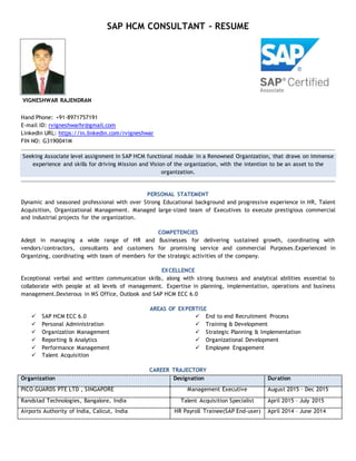 SAP HCM CONSULTANT – RESUME
VIGNESHWAR RAJENDRAN
Hand Phone: +91-8971757191
E-mail ID: rvigneshwarhr@gmail.com
LinkedIn URL: https://in.linkedin.com/rvigneshwar
FIN NO: G3190041M
Seeking Associate level assignment in SAP HCM functional module in a Renowned Organization, that draws on immense
experience and skills for driving Mission and Vision of the organization, with the intention to be an asset to the
organization.
PERSONAL STATEMENT
Dynamic and seasoned professional with over Strong Educational background and progressive experience in HR, Talent
Acquisition, Organizational Management. Managed large-sized team of Executives to execute prestigious commercial
and industrial projects for the organization.
COMPETENCIES
Adept in managing a wide range of HR and Businesses for delivering sustained growth, coordinating with
vendors/contractors, consultants and customers for promising service and commercial Purposes.Experienced in
Organizing, coordinating with team of members for the strategic activities of the company.
EXCELLENCE
Exceptional verbal and written communication skills, along with strong business and analytical abilities essential to
collaborate with people at all levels of management. Expertise in planning, implementation, operations and business
management.Dexterous in MS Office, Outlook and SAP HCM ECC 6.0
AREAS OF EXPERTISE
 SAP HCM ECC 6.0
 Personal Administration
 Organization Management
 Reporting & Analytics
 Performance Management
 End to end Recruitment Process
 Training & Development
 Strategic Planning & Implementation
 Organizational Development
 Employee Engagement
 Talent Acquisition
CAREER TRAJECTORY
Organization Designation Duration
PICO GUARDS PTE LTD , SINGAPORE Management Executive August 2015 – Dec 2015
Randstad Technologies, Bangalore, India Talent Acquisition Specialist April 2015 – July 2015
Airports Authority of India, Calicut, India HR Payroll Trainee(SAP End-user) April 2014 – June 2014
 