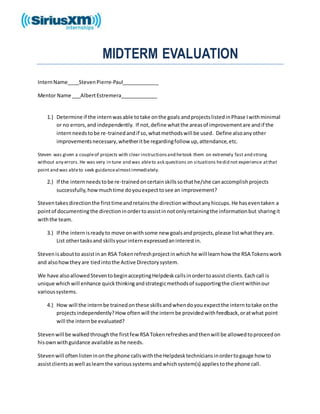 MIDTERM EVALUATION
InternName____StevenPierre-Paul_____________
Mentor Name ___AlbertEstremera_____________
1.) Determine if the internwasable totake onthe goals andprojectslistedinPhase Iwithminimal
or no errors,and independently. If not,define whatthe areasof improvementare andif the
internneedstobe re-trainedandif so,whatmethodswill be used. Define alsoanyother
improvementsnecessary,whetheritbe regardingfollow up,attendance,etc.
Steven was given a coupleof projects with clear instructionsand hetook them on extremely fast and strong
without any errors.He was very in tune and was ableto ask questions on situations hedid not experience atthat
point and was ableto seek guidancealmostimmediately.
2.) If the internneedstobe re-trainedoncertainskillssothathe/she canaccomplishprojects
successfully,howmuchtime doyouexpecttosee an improvement?
Steventakesdirectionthe firsttimeandretainsthe directionwithoutanyhiccups.He haseventaken a
pointof documentingthe directioninordertoassistinnotonlyretainingthe informationbut sharingit
withthe team.
3.) If the internisreadyto move onwithsome new goalsandprojects,please listwhattheyare.
List othertasksand skillsyourinternexpressedaninterestin.
Stevenisaboutto assistinan RSA Tokenrefreshprojectinwhichhe will learnhow the RSA Tokenswork
and alsohowtheyare tiedintothe Active Directorysystem.
We have alsoallowedSteventobeginacceptingHelpdeskcallsinordertoassistclients.Eachcall is
unique whichwill enhance quickthinkingandstrategicmethodsof supportingthe clientwithinour
varioussystems.
4.) How will the internbe trainedonthese skillsandwhendoyouexpectthe interntotake onthe
projectsindependently?Howoftenwill the internbe providedwithfeedback,oratwhat point
will the internbe evaluated?
Stevenwill be walkedthroughthe firstfew RSA Tokenrefreshesandthenwill be allowedtoproceedon
hisownwithguidance available ashe needs.
Stevenwill oftenlisteninonthe phone callswiththe Helpdesktechniciansinordertogauge how to
assistclientsaswell aslearnthe varioussystemsandwhichsystem(s) appliestothe phone call.
 