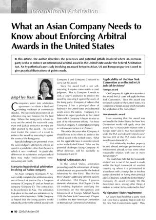90 [2005] Asian DR
International ArbitrationInternational Arbitration
What an Asian Company Needs to
Know about Enforcing Arbitral
Awards in the United States
In this article, the author describes the processes and potential pitfalls involved where an overseas
party seeks to enforce an international arbitral award in the United States under the Federal Arbitration
Act. An hypothetical case study involving an award between Asian, US and European parties is used to
give practical illustrations of points made.
C
Company B and Company C refused to
carry out the award.
Since the award itself is not self-
executing, it requires conversion to a court
judgment. That is, Company A needs to
seek a court's assistance to enforce the
award by executing it against the assets of
the losing party. Company A believes that
Company B has a principal place of
business in the United States and substantial
assets across the nation. Company C is
believed to export products to the United
States which Company A hopes to seize as
part of its enforcement efforts. For these
reasons, Company A contemplates bringing
an enforcement action in a US court.
This article discusses what Company A
should know in its efforts to enforce the
arbitral award in the United States. What
are the applicable laws in an enforcement
action in the United States? What are the
potential challenges facing Company A?
What defenses will be available to
Companies B and C?
Federal Arbitration Act
In the United States, arbitration
proceedings and the enforcement of foreign
arbitral awards are governed by the Federal
Arbitration Act (the 'FAA'). The FAA has
three Chapters addressing different aspects
of arbitration. FAA Chapter 1 governs
domestic arbitrations. FAA Chapter 2 is the
US enabling legislation codifying the
Convention on the Recognition and
Enforcement of Foreign Arbitral Awards
1958 (the 'New York Convention'). Chapter
3 codifies the Inter-American Convention
on International Commercial Arbitration.
Applicability of the New York
Convention as reflected in US
judicial decisions1
Foreign award
On Company A's application to enforce
the award, the US court will apply the New
York Convention. Since the award was
rendered outside of the United States, it is
considered a 'foreign award,' which mandates
the application of the Convention.2
Non-domestic award
Even assuming that the award was
rendered in the United States, the New York
Convention would still apply, since the
award has "a reasonable relation with a
foreign state" and is thus 'non-domestic'
under the FAA and relevant Federal cases.3
Section 202 of the FAA states that an
award is non-domestic if -
"... that relationship involves property
located abroad, envisages performance or
enforcement abroad, or has some other
reasonable relation with one or more
foreign states."4
The courts have held that the 'reasonable
relation' test is met if the award is made
within the legal framework of another
country, eg where it is pronounced in
accordance with a foreign law or involves
parties domiciled or having their principal
place of business outside the United States.5
Company A's award certainly fits this
description since, among other things, it
involves a contract to be performed in Asia.6
No signatory State requirement
US courts have held that a party need
not come from a signatory State in order for
the New York Convention to apply.7
Thus,
Jung-Hye Yeum
ompanies enter into arbitration
agreements to obtain a final and
binding resolution of commercial
disputes. The successful prosecution of an
arbitration may not, however, be the final
step. Where the losing party refuses to
carry out the award, the successful party
must seek judicial assistance to enjoy the
relief granted by the award. The victor
must invoke the powers of a court to
enforce the award by executing it against
the assets of the losing party.
Special challenges are presented when
the successful party attempts to enforce an
award in a jurisdiction other than the one in
which it was rendered. In particular,
differences in substantive and procedural
laws may make enforcement time-
consuming and costly.
Scenario: hypothetical arbitration
involving an Asian company
An Asian company ('Company A') has
successfully completed an arbitration arising
out of breach of contract by a European
company ('Company B') and an American
company ('Company C'). The contract was
to be performed in Asia. The arbitration
took place in Asia and was administered by
an Asian arbitral institution. While Company
A hoped that the losing parties would
voluntarily perform the arbitral award, both
 