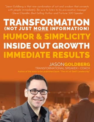 "Jason  Goldberg  is  that  rare  combination  of  wit  and  wisdom  that  connects  
with  people  immediately.  Be  sure  to  listen  to  his  provocative  message."
-Steve  Chandler,  Best-Selling  Author  and  Fortune  500  Speaker
Author of the soon to be published book “The Art of (Self) Leadership”
JASONGOLDBERG
TRANSFORMATIONAL SPEAKER + COACH
 